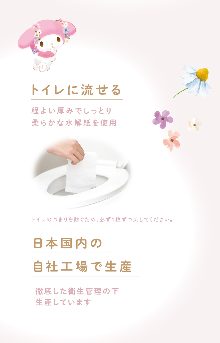 トイレに流せる程よい厚みでしっとり柔らかな水解紙を使用トイレのつまりを防ぐため、必ず1枚ずつ流してください。日本国内の自社工場で生産徹底した衛生管理の下生産しています