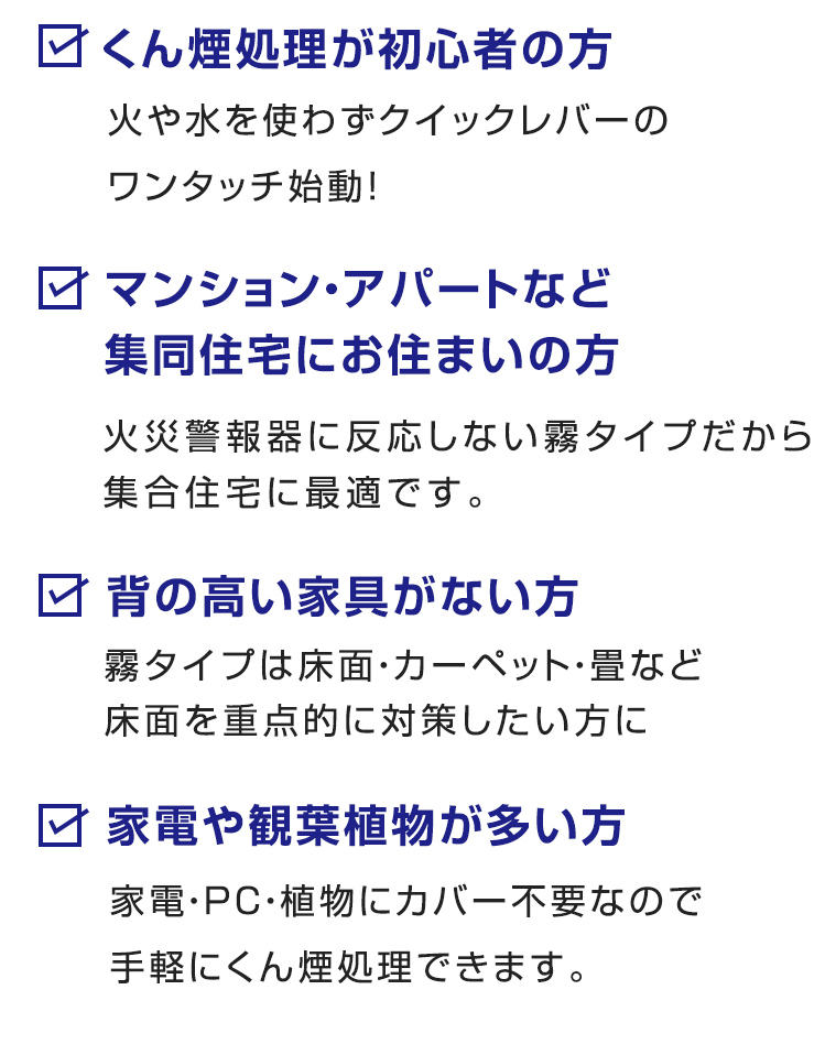 ■くん煙処理が初心者の方
火や水を使わずクイックレバーのワンタッチ始動！
■ マンション・アパートなど集同住宅にお住まいの方
火災警報器に反応しない霧タイプだから集合住宅に最適です。
■ 背の高い家具がない方
霧タイプは床面・カーペット・畳など床面を重点的に対策したい方に
■ 家電や観葉植物が多い方
家電・PC・植物にカバー不要なので手軽にくん煙処理できます。