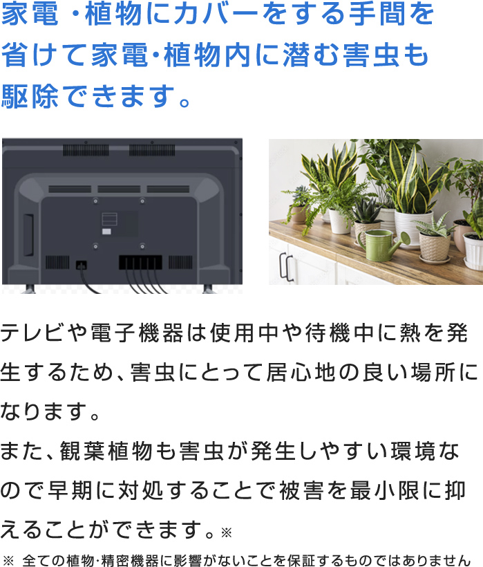 大型の家電や植物にカバーをする手間を省けて家電・植物内に潜む
害虫を駆除できます。