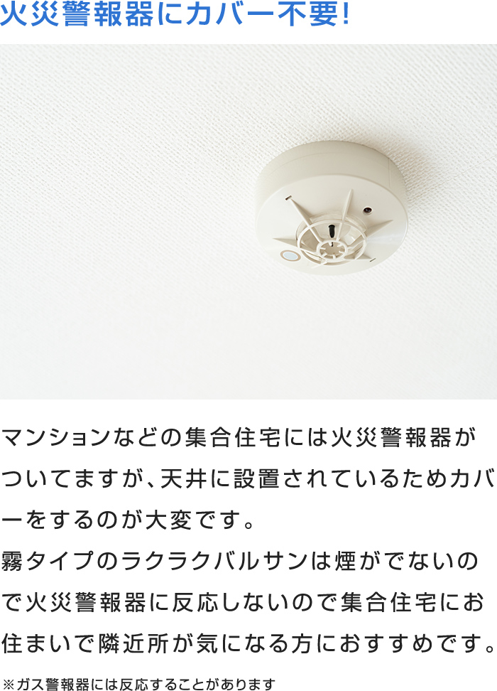 マンションなどの集合住宅には火災警報器がついてますが、天井に設置されているためカバーをするのが大変です。
霧タイプのラクラクバルサンは煙がでないので火災警報器に反応しないので集合住宅にお住まいで隣近所が気になる方におすすめです。
※ガス警報器には反応することがあります