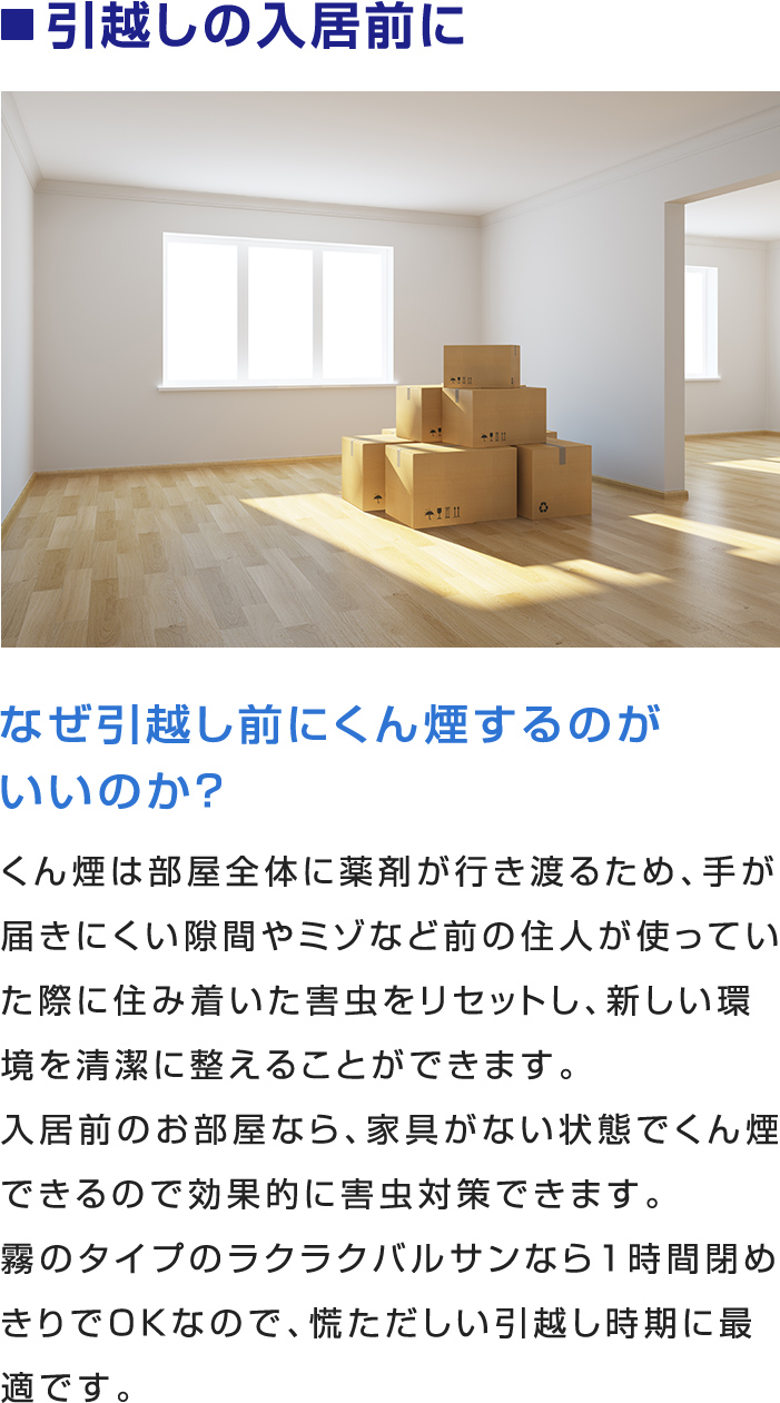 ■引越しの入居前に
なぜ引越し前にくん煙するのがいいのか？
くん煙は部屋全体に薬剤が行き渡るため、手が届きにくい隙間やミゾなど前の住人が使っていた際に住み着いた害虫をリセットし、新しい環境を清潔に整えることができます。
入居前のお部屋なら、家具がない状態でくん煙できるので効果的に害虫対策できます。
