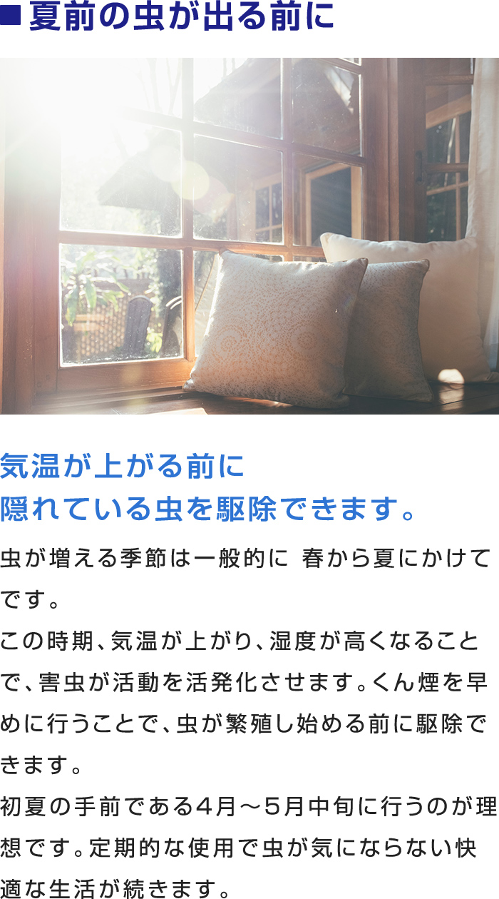 ■ 夏前の虫が出る前に
気温が上がる前に隠れている虫を駆除できます。

この時期、気温が上がり、湿度が高くなることで、害虫が活動を活発化させます。くん煙を早めに行うことで、虫が繁殖し始める前に駆除できます。
