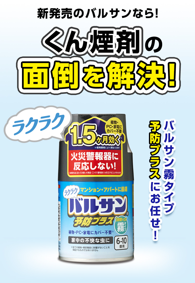 新発売のバルサンなら！
くん煙剤の面倒を解決ラクラクPC・家電にカバー不要
火災警報器に反応しない！植物・PC・家電にカバー不要・家中の不快な虫に