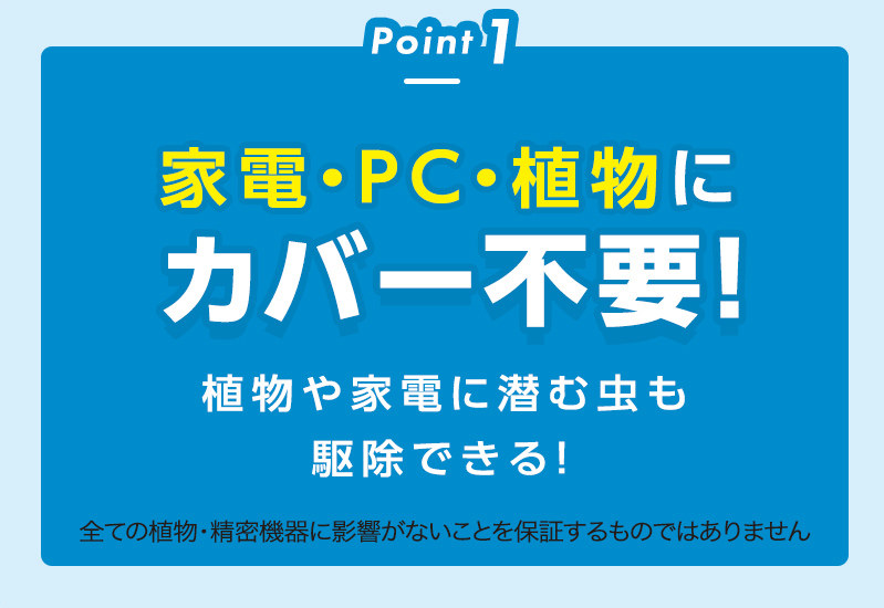 Point1
家電・PC・植物にカバー不要！
植物や家電に潜む虫も駆除できる！