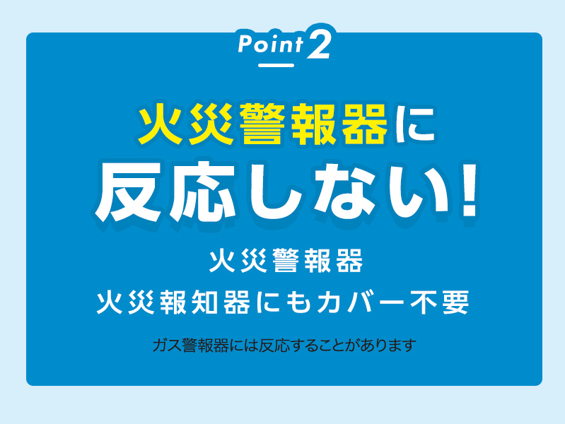 Point2
火災警報器に反応しない！
火災報知器にもカバー不要ガス警報器には反応することがあります