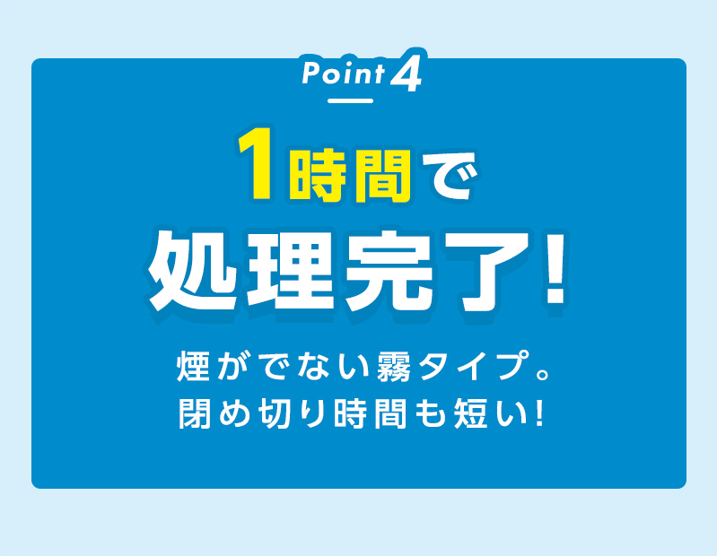 Point 4
1時間で処理完了！煙がでない霧タイプ閉め切り時間も短い