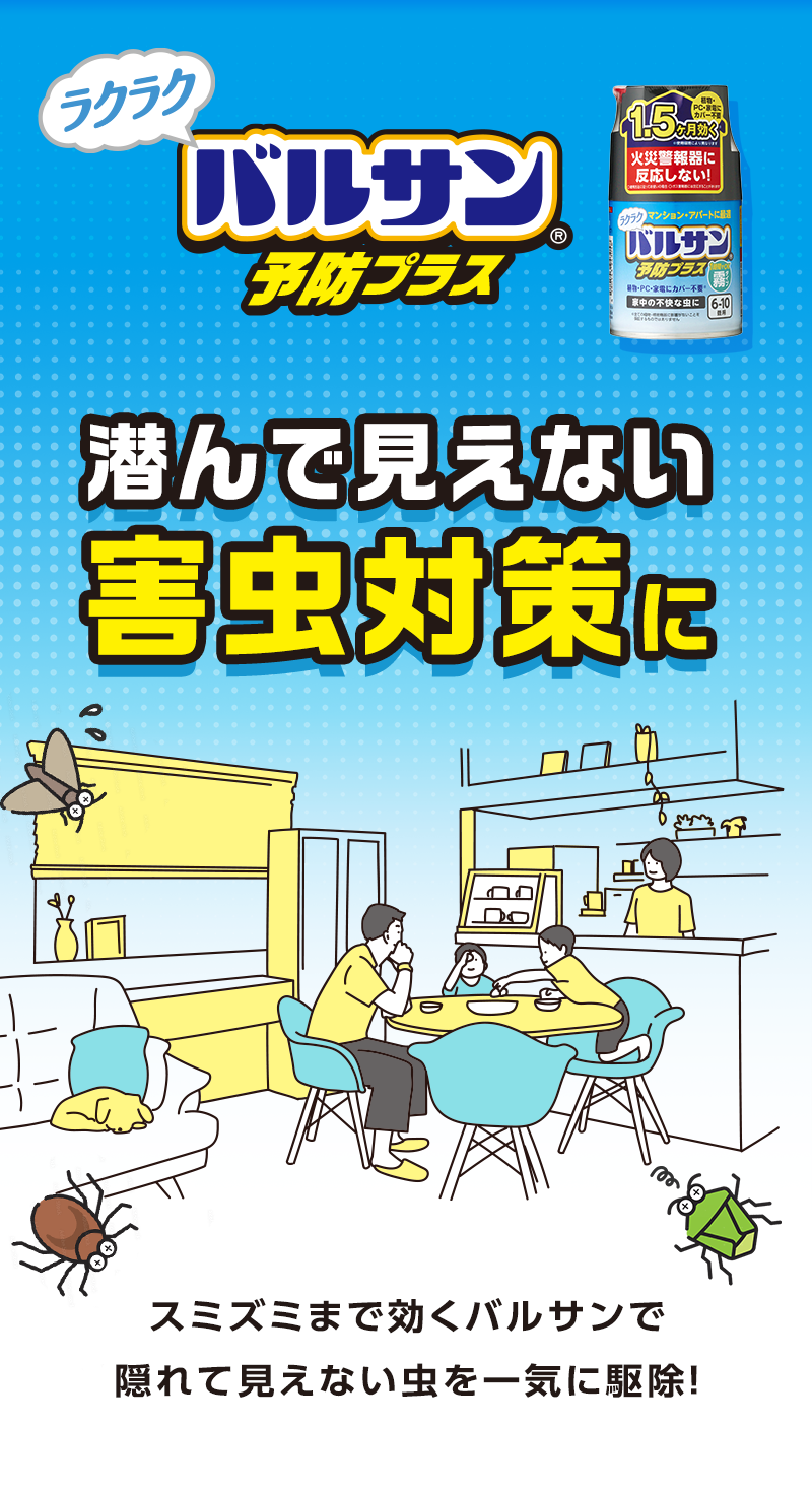 バルサン予防プラス火災警報器に反応しない！マンション・アパートに
バルサン家中の不快な虫に潜んで見えない害虫対策に
スミズミまで効くバルサンで隠れて見えない虫を一気に駆除！